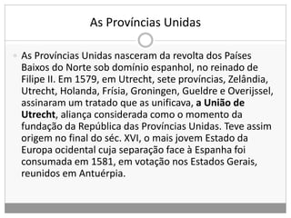 As Províncias Unidas
 As Províncias Unidas nasceram da revolta dos Países
Baixos do Norte sob domínio espanhol, no reinado de
Filipe II. Em 1579, em Utrecht, sete províncias, Zelândia,
Utrecht, Holanda, Frísia, Groningen, Gueldre e Overijssel,
assinaram um tratado que as unificava, a União de
Utrecht, aliança considerada como o momento da
fundação da República das Províncias Unidas. Teve assim
origem no final do séc. XVI, o mais jovem Estado da
Europa ocidental cuja separação face à Espanha foi
consumada em 1581, em votação nos Estados Gerais,
reunidos em Antuérpia.
 