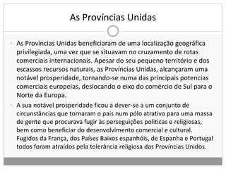 As Províncias Unidas
 As Províncias Unidas beneficiaram de uma localização geográfica
privilegiada, uma vez que se situavam no cruzamento de rotas
comerciais internacionais. Apesar do seu pequeno território e dos
escassos recursos naturais, as Províncias Unidas, alcançaram uma
notável prosperidade, tornando-se numa das principais potencias
comerciais europeias, deslocando o eixo do comércio de Sul para o
Norte da Europa.
 A sua notável prosperidade ficou a dever-se a um conjunto de
circunstâncias que tornaram o pais num pólo atrativo para uma massa
de gente que procurava fugir às perseguições politicas e religiosas,
bem como beneficiar do desenvolvimento comercial e cultural.
Fugidos da França, dos Países Baixos espanhóis, de Espanha e Portugal
todos foram atraídos pela tolerância religiosa das Províncias Unidos.
 