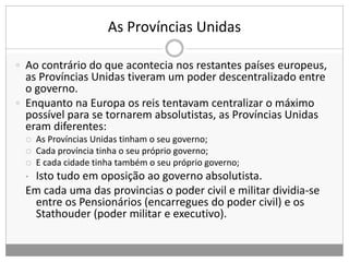 As Províncias Unidas
 Ao contrário do que acontecia nos restantes países europeus,
as Províncias Unidas tiveram um poder descentralizado entre
o governo.
 Enquanto na Europa os reis tentavam centralizar o máximo
possível para se tornarem absolutistas, as Províncias Unidas
eram diferentes:
 As Províncias Unidas tinham o seu governo;
 Cada província tinha o seu próprio governo;
 E cada cidade tinha também o seu próprio governo;
• Isto tudo em oposição ao governo absolutista.
Em cada uma das provincias o poder civil e militar dividia-se
entre os Pensionários (encarregues do poder civil) e os
Stathouder (poder militar e executivo).
 