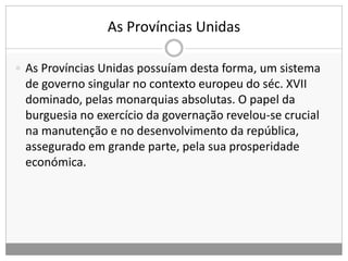 As Províncias Unidas
 As Províncias Unidas possuíam desta forma, um sistema
de governo singular no contexto europeu do séc. XVII
dominado, pelas monarquias absolutas. O papel da
burguesia no exercício da governação revelou-se crucial
na manutenção e no desenvolvimento da república,
assegurado em grande parte, pela sua prosperidade
económica.
 