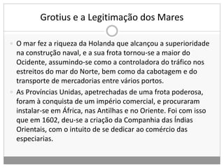 Grotius e a Legitimação dos Mares
 O mar fez a riqueza da Holanda que alcançou a superioridade
na construção naval, e a sua frota tornou-se a maior do
Ocidente, assumindo-se como a controladora do tráfico nos
estreitos do mar do Norte, bem como da cabotagem e do
transporte de mercadorias entre vários portos.
 As Províncias Unidas, apetrechadas de uma frota poderosa,
foram à conquista de um império comercial, e procuraram
instalar-se em África, nas Antilhas e no Oriente. Foi com isso
que em 1602, deu-se a criação da Companhia das Índias
Orientais, com o intuito de se dedicar ao comércio das
especiarias.
 