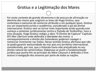 Grotius e a Legitimação dos Mares
 Foi neste contexto de grande dinamismo e de procura de afirmação no
domínio dos mares que surgiram as teses de Hugo Grotius, que
contestava o exclusivo do comercio atribuído a um qualquer povo. Grotius
era um importante jurista e académico, considerado o pai do direito
internacional. Grotius vem se tornar mais importante ainda quando este
começa a contestar juridicamente contra o Tratado de Tordesilhas. Face a
esta situação, Hugo Grotius redigiu a obra “O Direito de Captura” Capitulo
XIV Mar Liberium onde defendia a liberdade dos mares e
consequentemente o direito dos holandeses poderem navegar e
comerciar livremente nas Índias. Nesse sentido Grotius afirmava que não
se podia garantir exclusividade do mar pois era território internacional,
considerando, por isso, que a Holanda havia sido prejudicada no seu
direito natural de comercializar. Elaborava-se assim a fundamentação
jurídica que punha fim ao principio do Mare Clausum e defendia o livre
acesso à navegação dos oceanos por parte de todas as nações.
 