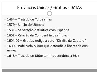 Províncias Unidas / Grotius - DATAS
 1494 – Tratado de Tordesilhas
 1579 – União de Utrecht
 1581 – Separação definitiva com Espanha
 1602 – Criação da Companhia das Índias
 1604-07 – Grotius redige a obra “Direito da Captura”
 1609 – Publicado o livro que defendia a liberdade dos
mares.
 1648 – Tratado de Münster (Independência P.U)
 