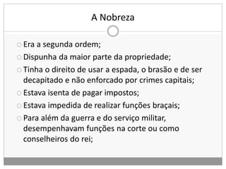 A Nobreza
 Era a segunda ordem;
 Dispunha da maior parte da propriedade;
 Tinha o direito de usar a espada, o brasão e de ser
decapitado e não enforcado por crimes capitais;
 Estava isenta de pagar impostos;
 Estava impedida de realizar funções braçais;
 Para além da guerra e do serviço militar,
desempenhavam funções na corte ou como
conselheiros do rei;
 
