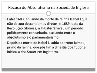 Recusa do Absolutismo na Sociedade Inglesa
 Entre 1603, aquando da morte da rainha Isabel I que
não deixou descendentes diretos, e 1689, data da
Revolução Gloriosa, a Inglaterra viveu um período
politicamente conturbado, oscilando entre o
absolutismo e o parlamentarismo.
 Depois da morte de Isabel I, subiu ao trono Jaime I,
primo da rainha, que pôs fim à dinastia dos Tudor e
iniciou a dos Stuart em Inglaterra.
 