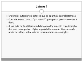 Jaime I
 Era um rei autoritário e católico que se opunha aos protestantes.;
 Considerava-se como o “pai natural” que apenas prestava contas a
deus;
 A sua falta de habilidade em lidar com o Parlamento e a afirmação
das suas prerrogativas régias impossibilitaram que dispusesse do
apoio das elites, sobretudo as representadas nesse órgão.;
 