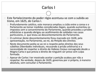 Carlos I
 Este fortalecimento do poder régio acentuou-se com a subida ao
trono, em 1625, de Carlos I.
 Profundamente católico, este monarca ampliou a cisão entre a coroa e o
Parlamento ao tomar medidas consideradas ilegais, quando aumentou os
impostos sem o consentimento do Parlamento, quando procedeu a prisões
arbitrárias e quando obrigou ao acolhimento de soldados nas casas
particulares, o que levou ao descontentamento do Parlamento.
 O culminar deste descontentamento ficou marcado em 1628, pela
apresentação, no Parlamento, ao rei, da Petição dos Direitos.
 Neste documento pedia-se ao rei o respeito pelos direitos dos seus
súbditos (liberdades individuais, recusando a prisão arbitraria) e a
necessidade de respeitar o direito de Habeas Corpus consagrado desde a
Magna Carta e que previa o direito de ninguém ser preso sem culpa
formada.
 Apesar de Carlos I ter mostrado aceitar a petição acabou por não a
respeitar. Na verdade, depois de 1629, governou por si próprio, à maneira
absoluta, sem consultar o Parlamento.
 