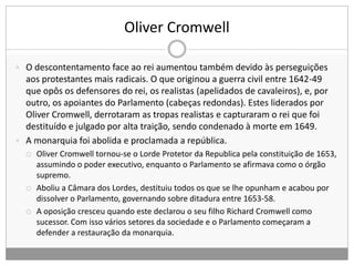 Oliver Cromwell
 O descontentamento face ao rei aumentou também devido às perseguições
aos protestantes mais radicais. O que originou a guerra civil entre 1642-49
que opôs os defensores do rei, os realistas (apelidados de cavaleiros), e, por
outro, os apoiantes do Parlamento (cabeças redondas). Estes liderados por
Oliver Cromwell, derrotaram as tropas realistas e capturaram o rei que foi
destituído e julgado por alta traição, sendo condenado à morte em 1649.
 A monarquia foi abolida e proclamada a república.
 Oliver Cromwell tornou-se o Lorde Protetor da Republica pela constituição de 1653,
assumindo o poder executivo, enquanto o Parlamento se afirmava como o órgão
supremo.
 Aboliu a Câmara dos Lordes, destituiu todos os que se lhe opunham e acabou por
dissolver o Parlamento, governando sobre ditadura entre 1653-58.
 A oposição cresceu quando este declarou o seu filho Richard Cromwell como
sucessor. Com isso vários setores da sociedade e o Parlamento começaram a
defender a restauração da monarquia.
 