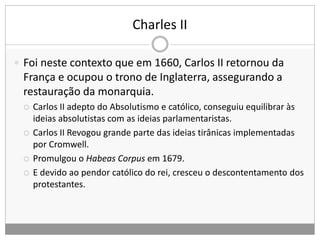 Charles II
 Foi neste contexto que em 1660, Carlos II retornou da
França e ocupou o trono de Inglaterra, assegurando a
restauração da monarquia.
 Carlos II adepto do Absolutismo e católico, conseguiu equilibrar às
ideias absolutistas com as ideias parlamentaristas.
 Carlos II Revogou grande parte das ideias tirânicas implementadas
por Cromwell.
 Promulgou o Habeas Corpus em 1679.
 E devido ao pendor católico do rei, cresceu o descontentamento dos
protestantes.
 