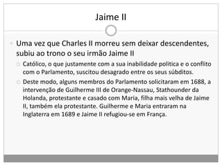 Jaime II
 Uma vez que Charles II morreu sem deixar descendentes,
subiu ao trono o seu irmão Jaime II
 Católico, o que justamente com a sua inabilidade politica e o conflito
com o Parlamento, suscitou desagrado entre os seus súbditos.
 Deste modo, alguns membros do Parlamento solicitaram em 1688, a
intervenção de Guilherme III de Orange-Nassau, Stathounder da
Holanda, protestante e casado com Maria, filha mais velha de Jaime
II, também ela protestante. Guilherme e Maria entraram na
Inglaterra em 1689 e Jaime II refugiou-se em França.
 