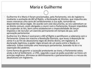 Maria e Guilherme
 Guilherme III e Maria II foram proclamados, pelo Parlamento, reis de Inglaterra
mediante a aceitação do Bill of Rights, a Declaração de Direitos, que impunha aos
novos monarcas uma serie de condicionantes à sua ação, tornando-os
dependentes desse órgão. De acordo com este documento, os reis submetiam-se
ao direito comum, eram obrigados a reunir com o Parlamento, ficavam impedidos
de suspender as leis, bem como estabeleciam a impossibilidade de lançar
impostos e de recrutar um exercito permanente em tempos de paz, sem
aprovação parlamentar.
 Guilherme III e Maria II assinaram o Bill of Rights e partilharam a soberania com o
Parlamento. Estava em marcha a Revolução Gloriosa, que levou à deposição de
Jaime II e ao fim do absolutismo régio de direito divino, em Inglaterra. A
declaração legitimou o poder régio através de um pacto entre a Nação e o
soberano. Estava instituída uma monarquia parlamentar, baseada na lei e na
separação dos poderes.
 Como forma de garantir a sucessão protestante ao trono, o Parlamento votou
ainda o Act of Settlement, a 1701, segundo o qual só podia ascender ao trono um
príncipe anglicano. Afirmava-se definitivamente o parlamentarismo e a recusa do
absolutismo em Inglaterra.
 