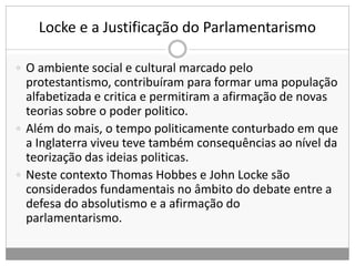 Locke e a Justificação do Parlamentarismo
 O ambiente social e cultural marcado pelo
protestantismo, contribuíram para formar uma população
alfabetizada e critica e permitiram a afirmação de novas
teorias sobre o poder politico.
 Além do mais, o tempo politicamente conturbado em que
a Inglaterra viveu teve também consequências ao nível da
teorização das ideias politicas.
 Neste contexto Thomas Hobbes e John Locke são
considerados fundamentais no âmbito do debate entre a
defesa do absolutismo e a afirmação do
parlamentarismo.
 