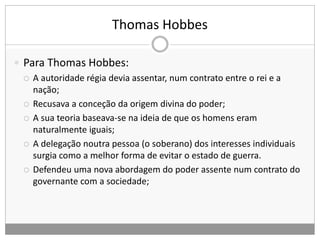 Thomas Hobbes
 Para Thomas Hobbes:
 A autoridade régia devia assentar, num contrato entre o rei e a
nação;
 Recusava a conceção da origem divina do poder;
 A sua teoria baseava-se na ideia de que os homens eram
naturalmente iguais;
 A delegação noutra pessoa (o soberano) dos interesses individuais
surgia como a melhor forma de evitar o estado de guerra.
 Defendeu uma nova abordagem do poder assente num contrato do
governante com a sociedade;
 