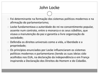 John Locke
 Foi determinante na formação dos sistemas políticos modernos e na
afirmação do parlamentarismo;
 Locke fundamentava a autoridade do rei no consentimento popular,
assente num contrato, entre o monarca e os seus súbditos, que
visava a manutenção da paz e garantia a livre organização da
sociedade;
 Defendia os direitos universais como a vida, a liberdade e a
propriedade;
 Os princípios enunciados por Locke influenciaram os sistemas
políticos modernos e parlamentares (tendo as suas ideias sido
acolhidos nos EUA, na declaração da independência e em França
inspirando a Declaração dos Direitos do Homem e do Cidadão.
 
