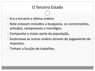 O Terceiro Estado
 Era a terceira e última ordem;
 Nele estavam incluídos a burguesia, os comerciantes,
artesãos, camponeses e mendigos;
 Compunha a maior parte da população;
 Sustentava as outras ordens através do pagamento de
impostos;
 Tinham a função de trabalhar;
 