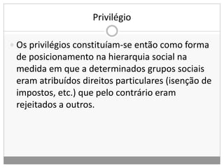 Privilégio
 Os privilégios constituíam-se então como forma
de posicionamento na hierarquia social na
medida em que a determinados grupos sociais
eram atribuídos direitos particulares (isenção de
impostos, etc.) que pelo contrário eram
rejeitados a outros.
 