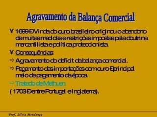 1699 – Vinda do  ouro brasileiro  originou o abandono de muitas medidas e restrições impostas pela doutrina mercantilista e política proteccionista. Consequências : Agravamento do deficit da balança comercial. Pagamento das importações com ouro –principal meio de pagamento da época. Tratado de Methuen   ( 1703 – entre Portugal e Inglaterra). Prof. Sílvia Mendonça Agravamento da Balança Comercial 