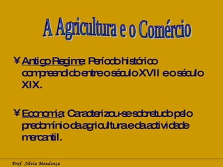 Antigo Regime : Período histórico compreendido entre o século XVII e o século XIX. Economia : Caracterizou-se sobretudo pelo predomínio da agricultura e da actividade mercantil. Prof. Sílvia Mendonça A Agricultura e o Comércio 