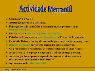 Séculos XVI a XVIII. Actividade lucrativa e dinâmica. Portugal possuía territórios ultramarinos, que pertenciam ao  Império Colonial . Praticava uma  Política de Exclusivo Colonial . Existência de um crescente  tráfico colonial  – Comércio Triangular. Comércio Externo Português realizado por comerciantes estrangeiros. Balança comercial  portuguesa apresenta saldos negativos. Os produtos/matérias primas coloniais sustentam as importações. A partir de 1670, o preço do açúcar e o tabaco começa a descer. As novas potências passam a produzir  açúcar e tabaco nos seus territórios ou compram-no mais barato. Agravamento da  crise comercial . Prof. Sílvia Mendonça Actividade Mercantil 