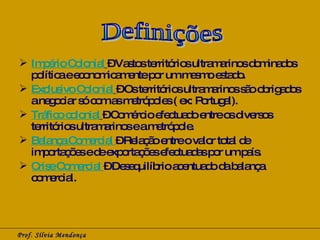 Império Colonial   – Vastos territórios ultramarinos dominados política e economicamente por um mesmo estado. Exclusivo Colonial   – Os territórios ultramarinos são obrigados a negociar só com as metrópoles ( ex: Portugal).  Tráfico colonial   – Comércio efectuado entre os diversos territórios ultramarinos e a metrópole.  Balança Comercial  – Relação entre o valor total de importações e de exportações efectuadas por um país. Crise Comercial  – Desequilíbrio acentuado da balança comercial. Prof. Sílvia Mendonça Definições 