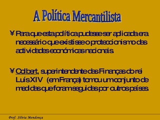Para que esta política pudesse ser aplicada era necessário que existisse o proteccionismo das actividades económicas nacionais. Colbert , superintendente das Finanças do rei Luís XIV  (em França) tomou um conjunto de medidas que foram seguidas por outros países. Prof. Sílvia Mendonça A Política Mercantilista 