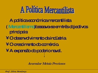 A política económica mercantilista  (  Mercantilismo )baseava-se em três objectivos principais:  O desenvolvimento da indústria. O crescimento do comércio.  A expansão do poderio naval.  Prof. Sílvia Mendonça A Política Mercantilista Acumular Metais Preciosos 