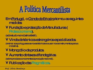 Em  Portugal , o  Conde de Ericeira  tomou as seguintes medidas: Fundação e protecção de Manufacturas ( Proteccionismo ). (sobretudo na indústria têxtil). Vinda de técnicos estrangeiros especializados. (ensinar aos portugueses as novas técnicas e a usar novos instrumentos para a indústria). Monopólio de produtos. Aumento de taxas alfandegárias. (sobre produtos concorrentes à produção nacional). Publicação das  Pragmáticas . Prof. Sílvia Mendonça A Política Mercantilista 