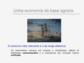Unha economía de base agraria




O comercio máis relevante é o de longa distancia
  Os intercambios internos son escasos e complicados, debido ás
  deficientes comunicacións e á inexistencia dun mercado interno
  unificado.
 