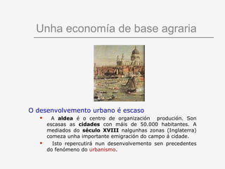Unha economía de base agraria




O desenvolvemento urbano é escaso
        A aldea é o centro de organización produción. Son
       escasas as cidades con máis de 50.000 habitantes. A
       mediados do século XVIII nalgunhas zonas (Inglaterra)
       comeza unha importante emigración do campo á cidade.
        Isto repercutirá nun desenvolvemento sen precedentes
       do fenómeno do urbanismo.
 