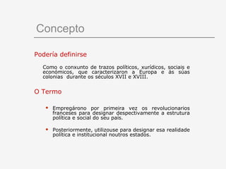 Concepto

Podería definirse
  Como o conxunto de trazos políticos, xurídicos, sociais e
  económicos, que caracterizaron a Europa e ás súas
  colonias durante os séculos XVII e XVIII.


O Termo

      Empregárono por primeira vez os revolucionarios
       franceses para designar despectivamente a estrutura
       política e social do seu país.

      Posteriormente, utilizouse para designar esa realidade
       política e institucional noutros estados.
 