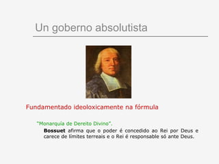 Un goberno absolutista




Fundamentado ideoloxicamente na fórmula

   “Monarquía de Dereito Divino”.
     Bossuet afirma que o poder é concedido ao Rei por Deus e
     carece de límites terreais e o Rei é responsable só ante Deus.
 