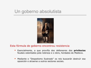 Un goberno absolutista




Esta fórmula de goberno encontrou resistencia
      Esencialmente, a que proviña dos defensores dos privilexios
       feudais ostentados pola nobreza e o clero, herdados do Medievo.

      Mediante o "Despotismo Ilustrado“ os reis buscarán destruír esa
       oposición e atraerse a outros sectores sociais.
 