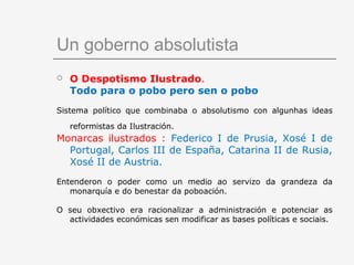 Un goberno absolutista
   O Despotismo Ilustrado.
    Todo para o pobo pero sen o pobo
Sistema político que combinaba o absolutismo con algunhas ideas

    reformistas da Ilustración.
Monarcas ilustrados : Federico I de Prusia, Xosé I de
  Portugal, Carlos III de España, Catarina II de Rusia,
  Xosé II de Austria.
Entenderon o poder como un medio ao servizo da grandeza da
   monarquía e do benestar da poboación.

O seu obxectivo era racionalizar a administración e potenciar as
  actividades económicas sen modificar as bases políticas e sociais.
 