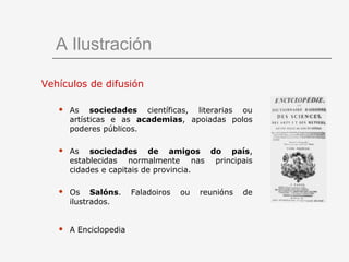 A Ilustración

Vehículos de difusión

      As sociedades científicas, literarias ou
       artísticas e as academias, apoiadas polos
       poderes públicos.

      As sociedades de amigos do país,
       establecidas normalmente nas principais
       cidades e capitais de provincia.

      Os Salóns.       Faladoiros   ou   reunións   de
       ilustrados.


      A Enciclopedia
 