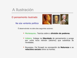 A Ilustración
O pensamento ilustrado

   Na súa vertente política

     É desenvolvido na obra dos seguintes autores:


              Montesquieu. Teoriza sobre a división de poderes.

              Voltaire. Indaga na liberdade de pensamento e avoga
               por unha nova relixión (deísmo) que substitúa ás
               reveladas.

              Rousseau. Fai fincapé na concepción da Natureza e as
               relacións sociais entre os homes.
 
