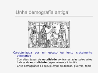 Unha demografía antiga




Caracterizada   por   un   escaso   ou   lento   crecemento
  vexetativo
  Con altas taxas de natalidade contrarrestadas polos altos
  índices de mortalidade (especialmente infantil).
  Crise demográfica do século XVII: epidemias, guerras, fame
 
