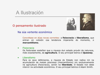 A Ilustración

O pensamento ilustrado

   Na súa vertente económica

       Concrétase en dúas novas correntes: a fisiocracia o liberalismo, que
       entran en colisión coa tendencia imperante do momento, o
       mercantilismo.

   •   Fisiocracia
       Os fisiócratas sosteñen que a riqueza dun estado provén da natureza,
       máis exactamente, da agricultura. O seu principal teórico é Quesnay.

   •   Liberalismo
       Para os seus defensores, a riqueza do Estado non radica nin na
       acumulación de metais preciosos (mercantilismo) nin exclusivamente
       na agricultura (fisiocracia), senón na liberdade. O Estado non debe
       intervir na actividade económica. O seu principal teórico é Adam Smith.
 