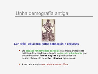 Unha demografía antiga




Cun fráxil equilibrio entre poboación e recursos

      Os escasos rendementos agrícolas e a irregularidade das
       colleitas desencadean reiteradas crises de subsistencia que
       desembocan en fames negras e predispoñen ao
       desenvolvemento de enfermidades epidémicas.

      A secuela é unha mortalidade catastrófica.
 