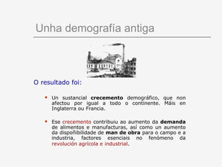 Unha demografía antiga



O resultado foi:

      Un sustancial crecemento demográfico, que non
       afectou por igual a todo o continente. Máis en
       Inglaterra ou Francia.

      Ese crecemento contribuiu ao aumento da demanda
       de alimentos e manufacturas, así como un aumento
       da dispoñibilidade de man de obra para o campo e a
       industria, factores esenciais no fenómeno da
       revolución agrícola e industrial.
 