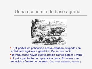 Unha economía de base agraria




 3/4 partes da poboación activa estaban ocupadas na
 actividade agrícola e gandeira. De subsistencia.
Introdúcense novos cultivos:millo (XVII) pataca (XVIII)
 A principal fonte de riqueza é a terra. En mans dun
 reducido número de persoas. (reis, nobres, eclesiásticos, mosteiros..)
 