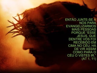 ENTÃO JUNTE-SE A NÓS PARA EVANGELIZARMOS MAIS PESSOAS PORQUE “ESSE JESUS, QUE DENTRE VÓS FOI RECEBIDO EM CIMA NO CÉU, HÁ DE VIR ASSIM COMO PARA O CÉU O VISTES IR.” (AT 1, 11) 