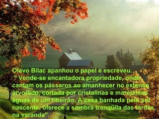 Olavo Bilac apanhou o papel e escreveu. " Vende-se encantadora propriedade, onde cantam os pássaros ao amanhecer no extenso arvoredo, cortada por cristalinas e marejantes águas de um ribeirão. A casa banhada pelo sol nascente, oferece a sombra tranqüila das tardes, na varanda". 