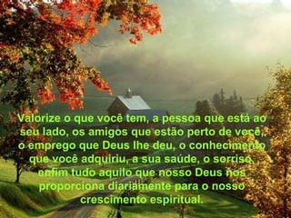 Valorize o que você tem, a pessoa que está ao seu lado, os amigos que estão perto de você, o emprego que Deus lhe deu, o conhecimento que você adquiriu, a sua saúde, o sorriso, enfim tudo aquilo que nosso Deus nos proporciona diariamente para o nosso crescimento espiritual. 