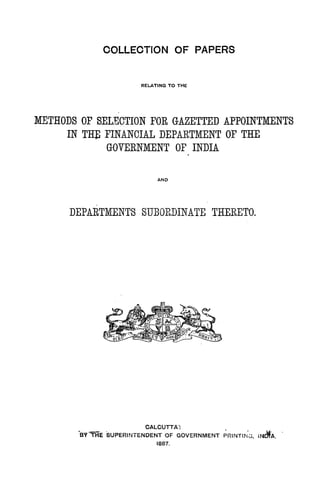 COLLECTION OF PAPERS
RELATING TO THE
METHODS OP SELECTION FOR GAZETTED APPOINTMENTS
IN THE FINANCIAL DEPARTMENT OF THE
GOVERNMENT OF INDIA
.
AND
"
DEPARTMENTS SUBORDINATE THERETO.
CALCUTTA·:
"sv'"'THe SUPERINTENDENT OF GOVERNMENT ~RINTING, lNdfA. '
1887.
 