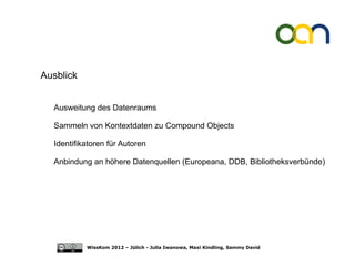 Ausblick


  Ausweitung des Datenraums

  Sammeln von Kontextdaten zu Compound Objects

  Identifikatoren für Autoren

  Anbindung an höhere Datenquellen (Europeana, DDB, Bibliotheksverbünde)




           WissKom 2012 – Jülich - Julia Iwanowa, Maxi Kindling, Sammy David
 