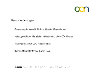Herausforderungen


  Steigerung der Anzahl DINI-zertifizierter Repositorien


  Heterogenität der Metadaten (teilweise trotz DINI-Zertifikats)


  Trainingsdaten für DDC-Klassifikation


  flaches Metadatenformat Dublin Core




           WissKom 2012 – Jülich - Julia Iwanowa, Maxi Kindling, Sammy David
 