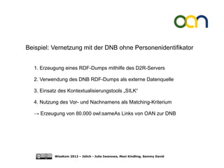 Beispiel: Vernetzung mit der DNB ohne Personenidentifikator


  1. Erzeugung eines RDF-Dumps mithilfe des D2R-Servers

  2. Verwendung des DNB RDF-Dumps als externe Datenquelle

  3. Einsatz des Kontextualisierungstools „SILK“

  4. Nutzung des Vor- und Nachnamens als Matching-Kriterium

  → Erzeugung von 80.000 owl:sameAs Links von OAN zur DNB




           WissKom 2012 – Jülich - Julia Iwanowa, Maxi Kindling, Sammy David
 