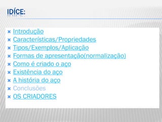 IDÍCE:
Introdução
 Características/Propriedades
 Tipos/Exemplos/Aplicação
 Formas de apresentação(normalização)
 Como é criado o aço
 Existência do aço
 A história do aço
 Conclusões
 OS CRIADORES


 
