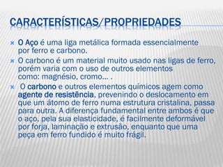 CARACTERÍSTICAS/PROPRIEDADES





O Aço é uma liga metálica formada essencialmente
por ferro e carbono.
O carbono é um material muito usado nas ligas de ferro,
porém varia com o uso de outros elementos
como: magnésio, cromo… .
O carbono e outros elementos químicos agem como
agente de resistência, prevenindo o deslocamento em
que um átomo de ferro numa estrutura cristalina, passa
para outra. A diferença fundamental entre ambos é que
o aço, pela sua elasticidade, é facilmente deformável
por forja, laminação e extrusão, enquanto que uma
peça em ferro fundido é muito frágil.

 