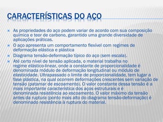 CARACTERÍSTICAS DO AÇO






As propriedades do aço podem variar de acordo com sua composição
química e teor de carbono, garantido uma grande diversidade de
aplicações práticas.
O aço apresenta um comportamento flexível com regimes de
deformação elástica e plástica
Diagrama tensão-deformação típico do aço (sem escala).
Até certo nível de tensão aplicada, o material trabalha no
regime elástico-linear, onde a constante de proporcionalidade é
denominada módulo de deformação longitudinal ou módulo de
elasticidade. Ultrapassado o limite de proporcionalidade, tem lugar a
fase plástica, na qual ocorrem deformações crescentes sem variação de
tensão (patamar de escoamento). O valor constante dessa tensão é a
mais importante característica dos aços estruturais e é
denominada resistência ao escoamento. O valor máximo da tensão
antes da ruptura (ponto mais alto do diagrama tensão-deformação) é
denominado resistência à ruptura do material.

 